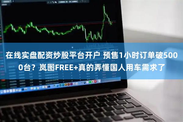 在线实盘配资炒股平台开户 预售1小时订单破5000台？岚图FREE+真的弄懂国人用车需求了