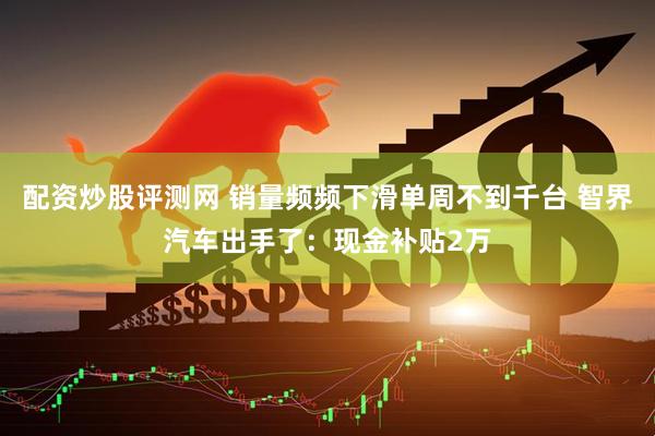 配资炒股评测网 销量频频下滑单周不到千台 智界汽车出手了：现金补贴2万
