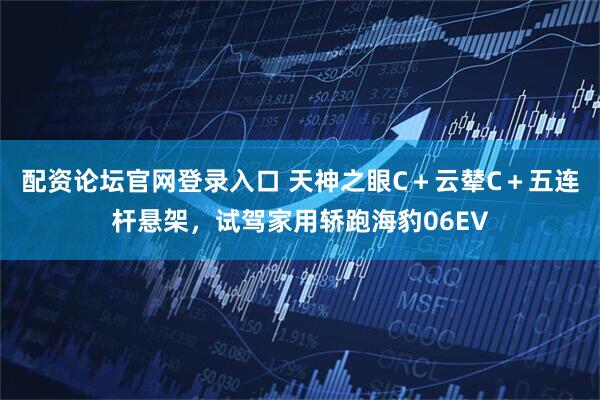 配资论坛官网登录入口 天神之眼C＋云辇C＋五连杆悬架，试驾家用轿跑海豹06EV
