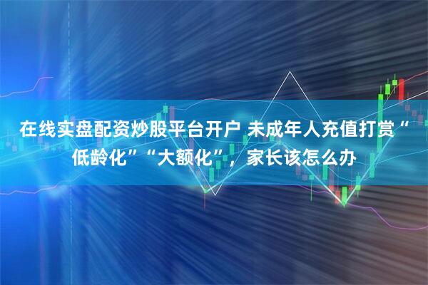 在线实盘配资炒股平台开户 未成年人充值打赏“低龄化”“大额化”，家长该怎么办