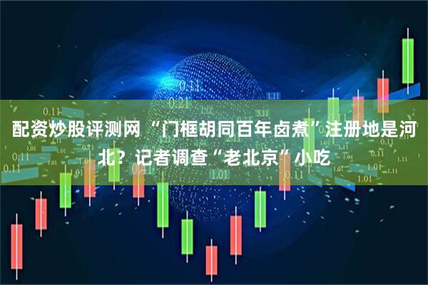 配资炒股评测网 “门框胡同百年卤煮”注册地是河北？记者调查“老北京”小吃