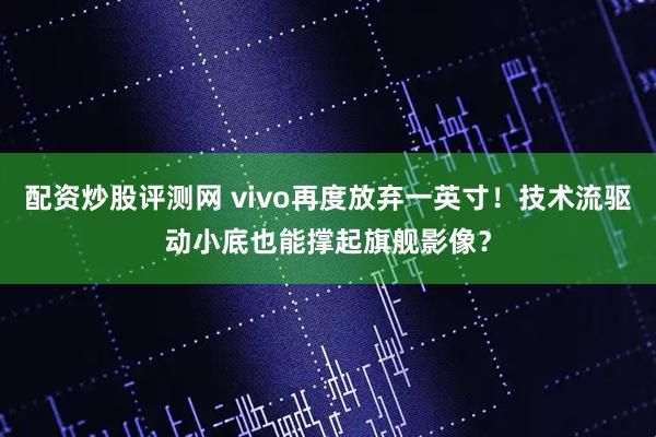 配资炒股评测网 vivo再度放弃一英寸！技术流驱动小底也能撑起旗舰影像？