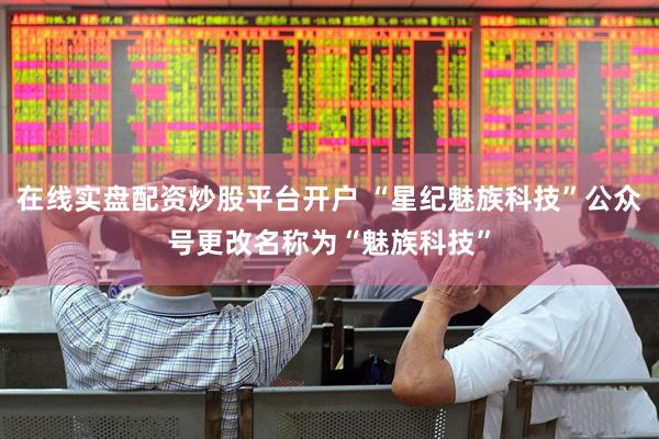 在线实盘配资炒股平台开户 “星纪魅族科技”公众号更改名称为“魅族科技”