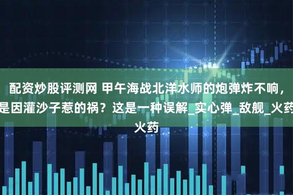 配资炒股评测网 甲午海战北洋水师的炮弹炸不响，是因灌沙子惹的祸？这是一种误解_实心弹_敌舰_火药