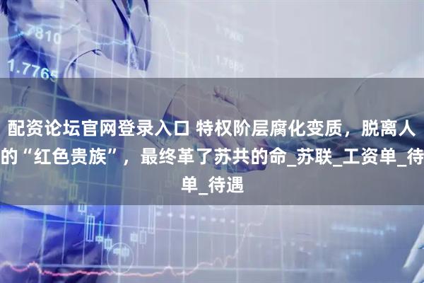 配资论坛官网登录入口 特权阶层腐化变质，脱离人民的“红色贵族”，最终革了苏共的命_苏联_工资单_待遇