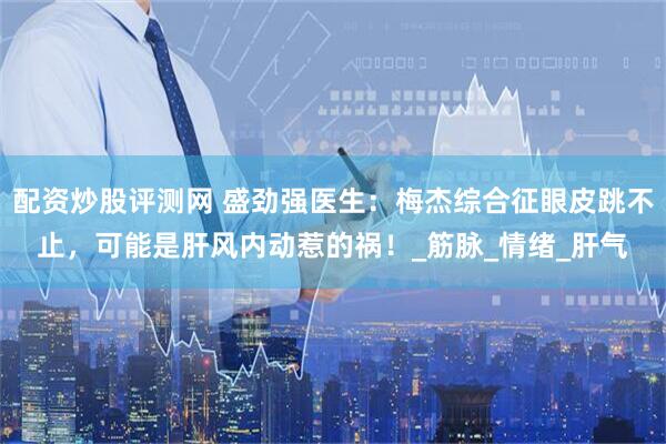 配资炒股评测网 盛劲强医生：梅杰综合征眼皮跳不止，可能是肝风内动惹的祸！_筋脉_情绪_肝气