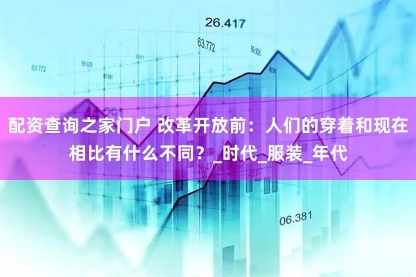 配资查询之家门户 改革开放前：人们的穿着和现在相比有什么不同？_时代_服装_年代