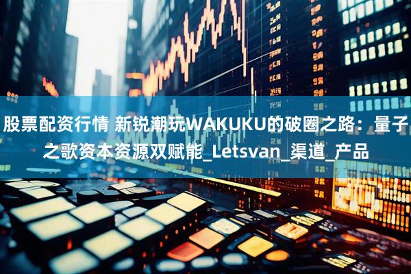 股票配资行情 新锐潮玩WAKUKU的破圈之路：量子之歌资本资源双赋能_Letsvan_渠道_产品