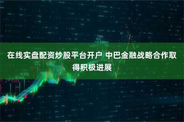 在线实盘配资炒股平台开户 中巴金融战略合作取得积极进展