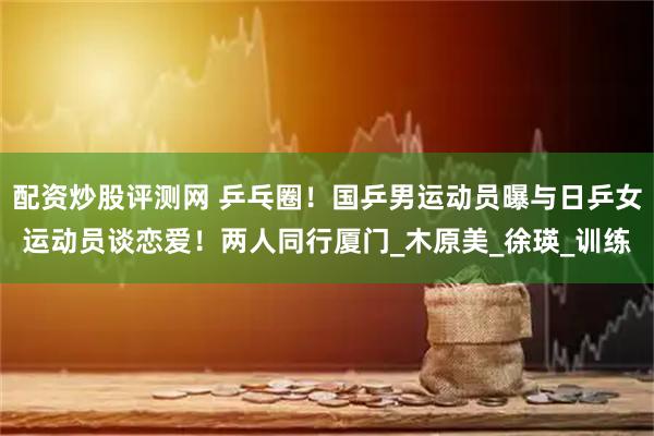 配资炒股评测网 乒乓圈！国乒男运动员曝与日乒女运动员谈恋爱！两人同行厦门_木原美_徐瑛_训练