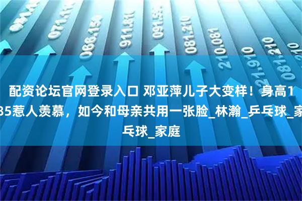 配资论坛官网登录入口 邓亚萍儿子大变样！身高1米85惹人羡慕，如今和母亲共用一张脸_林瀚_乒乓球_家庭
