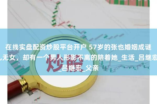 在线实盘配资炒股平台开户 57岁的张也婚姻成谜，无儿无女，却有一个男人形影不离的陪着她_生活_吕继宏_父亲