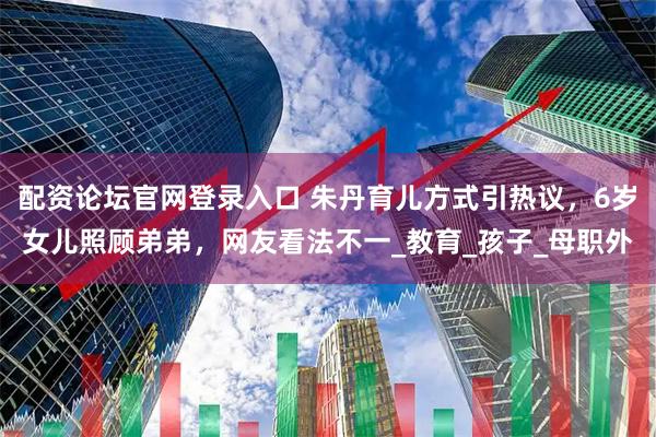 配资论坛官网登录入口 朱丹育儿方式引热议，6岁女儿照顾弟弟，网友看法不一_教育_孩子_母职外