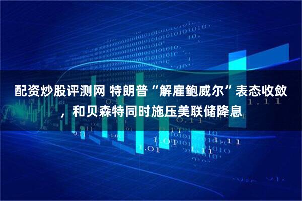 配资炒股评测网 特朗普“解雇鲍威尔”表态收敛，和贝森特同时施压美联储降息