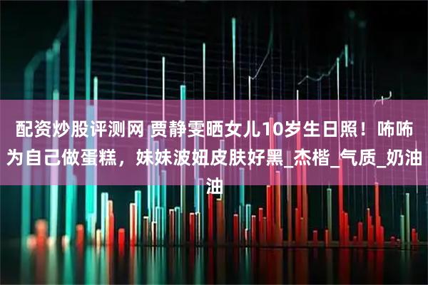 配资炒股评测网 贾静雯晒女儿10岁生日照！咘咘为自己做蛋糕，妹妹波妞皮肤好黑_杰楷_气质_奶油