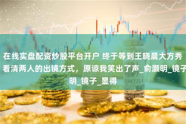 在线实盘配资炒股平台开户 终于等到王晓晨大方秀恩爱！看清两人的出镜方式，原谅我笑出了声_俞灏明_镜子_显得
