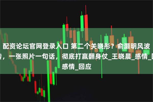 配资论坛官网登录入口 第二个关晓彤？俞灏明风波反转，一张照片一句话，彻底打赢翻身仗_王晓晨_感情_回应