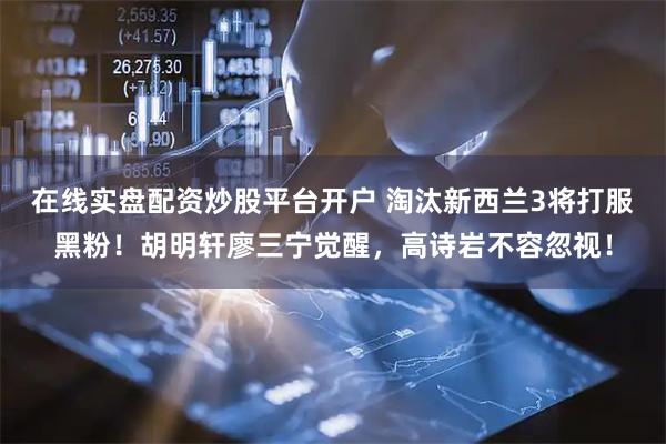 在线实盘配资炒股平台开户 淘汰新西兰3将打服黑粉！胡明轩廖三宁觉醒，高诗岩不容忽视！