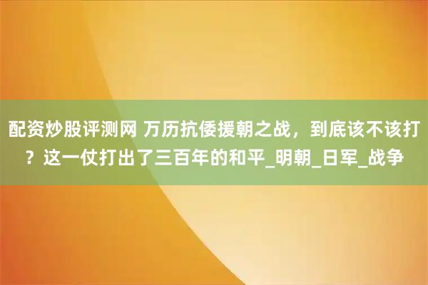 配资炒股评测网 万历抗倭援朝之战，到底该不该打？这一仗打出了三百年的和平_明朝_日军_战争
