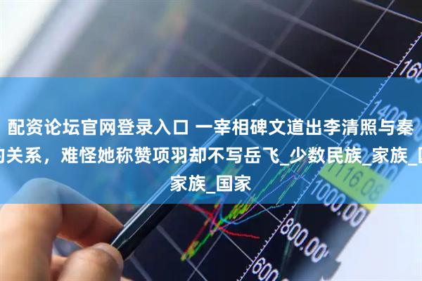 配资论坛官网登录入口 一宰相碑文道出李清照与秦桧的关系，难怪她称赞项羽却不写岳飞_少数民族_家族_国家
