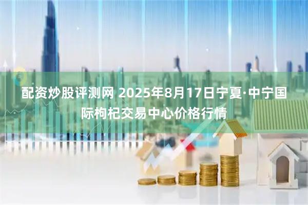 配资炒股评测网 2025年8月17日宁夏·中宁国际枸杞交易中心价格行情