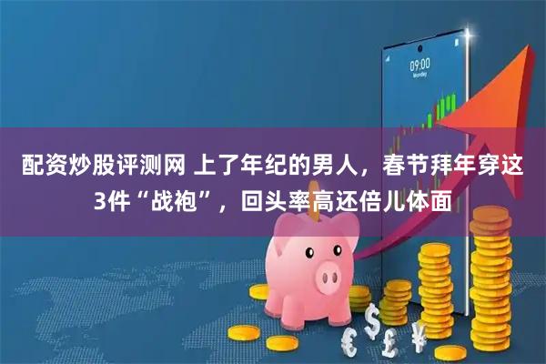 配资炒股评测网 上了年纪的男人，春节拜年穿这3件“战袍”，回头率高还倍儿体面