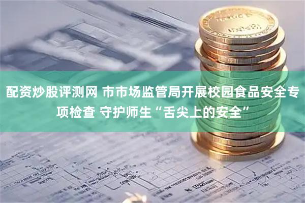 配资炒股评测网 市市场监管局开展校园食品安全专项检查 守护师生“舌尖上的安全”