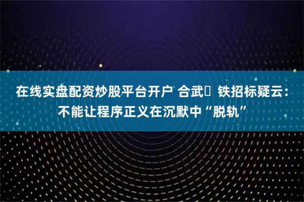 在线实盘配资炒股平台开户 合武⾼铁招标疑云：不能让程序正义在沉默中“脱轨”