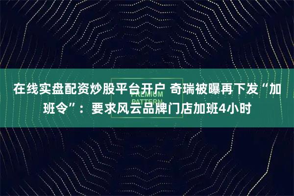 在线实盘配资炒股平台开户 奇瑞被曝再下发“加班令”：要求风云品牌门店加班4小时