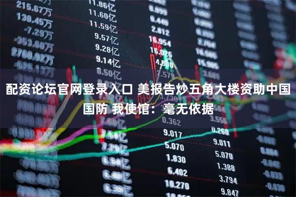 配资论坛官网登录入口 美报告炒五角大楼资助中国国防 我使馆：毫无依据