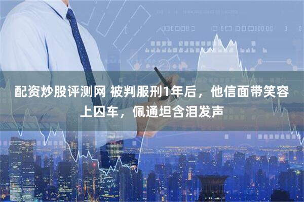 配资炒股评测网 被判服刑1年后，他信面带笑容上囚车，佩通坦含泪发声