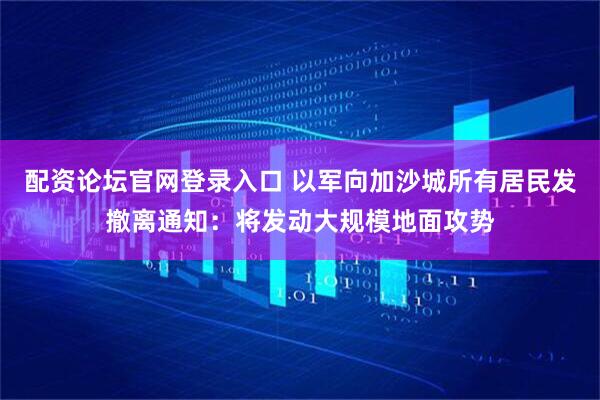 配资论坛官网登录入口 以军向加沙城所有居民发撤离通知：将发动大规模地面攻势
