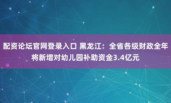配资论坛官网登录入口 黑龙江：全省各级财政全年将新增对幼儿园补助资金3.4亿元