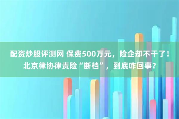 配资炒股评测网 保费500万元，险企却不干了！北京律协律责险“断档”，到底咋回事？