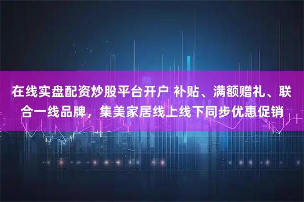 在线实盘配资炒股平台开户 补贴、满额赠礼、联合一线品牌，集美家居线上线下同步优惠促销