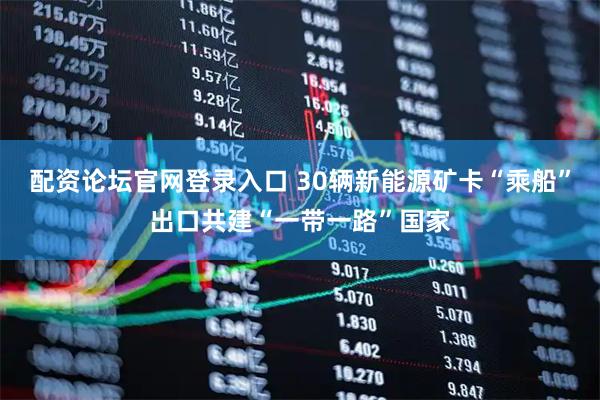 配资论坛官网登录入口 30辆新能源矿卡“乘船”出口共建“一带一路”国家