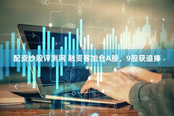 配资炒股评测网 融资客加仓A股，9股获追捧