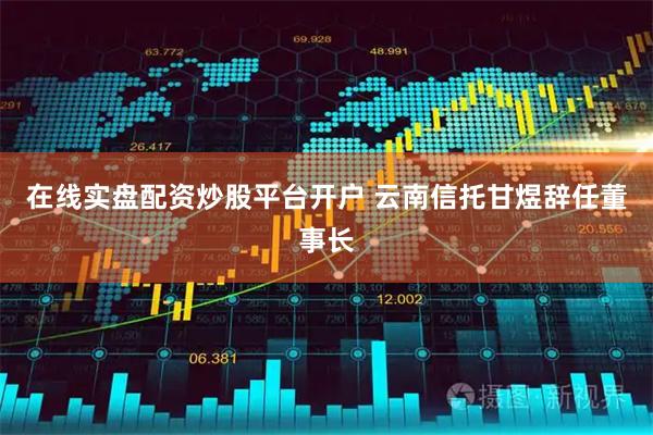 在线实盘配资炒股平台开户 云南信托甘煜辞任董事长