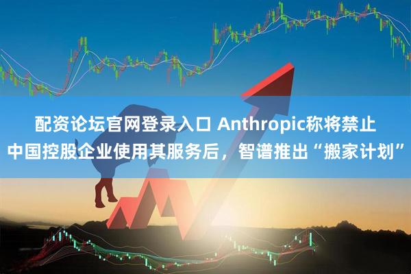 配资论坛官网登录入口 Anthropic称将禁止中国控股企业使用其服务后，智谱推出“搬家计划”