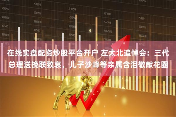 在线实盘配资炒股平台开户 左太北追悼会：三代总理送挽联致哀，儿子沙峰等亲属含泪敬献花圈