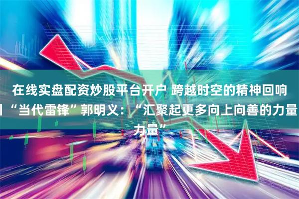 在线实盘配资炒股平台开户 跨越时空的精神回响丨“当代雷锋”郭明义：“汇聚起更多向上向善的力量”