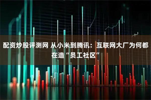 配资炒股评测网 从小米到腾讯：互联网大厂为何都在造“员工社区”