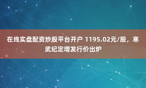 在线实盘配资炒股平台开户 1195.02元/股，寒武纪定增发行价出炉