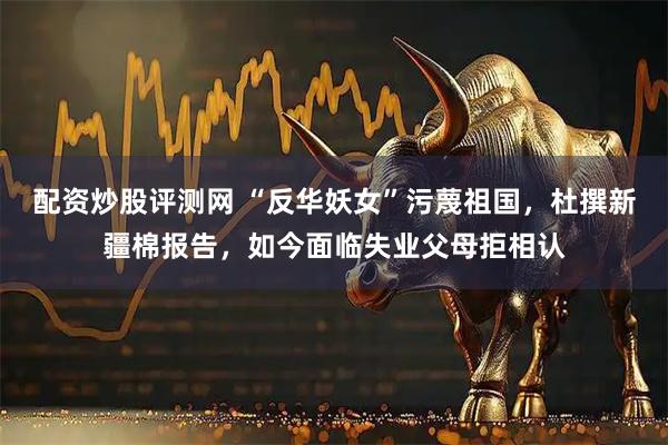 配资炒股评测网 “反华妖女”污蔑祖国，杜撰新疆棉报告，如今面临失业父母拒相认