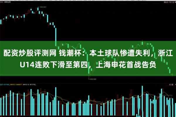 配资炒股评测网 钱潮杯：本土球队惨遭失利，浙江U14连败下滑至第四，上海申花首战告负