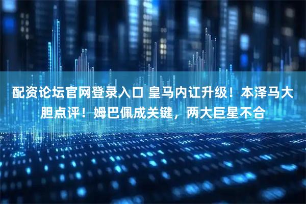 配资论坛官网登录入口 皇马内讧升级!本泽马大胆点评!姆巴佩成关键,两大巨星不合