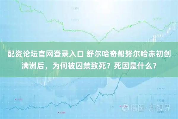 配资论坛官网登录入口 舒尔哈奇帮努尔哈赤初创满洲后，为何被囚禁致死？死因是什么？