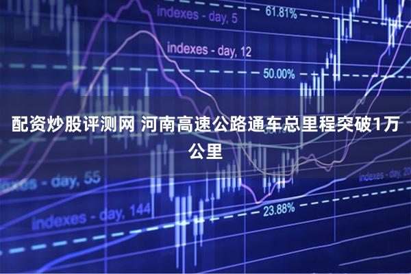 配资炒股评测网 河南高速公路通车总里程突破1万公里