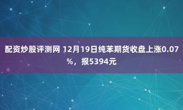 配资炒股评测网 12月19日纯苯期货收盘上涨0.07%，报5394元