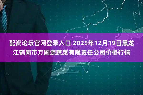 配资论坛官网登录入口 2025年12月19日黑龙江鹤岗市万圃源蔬菜有限责任公司价格行情